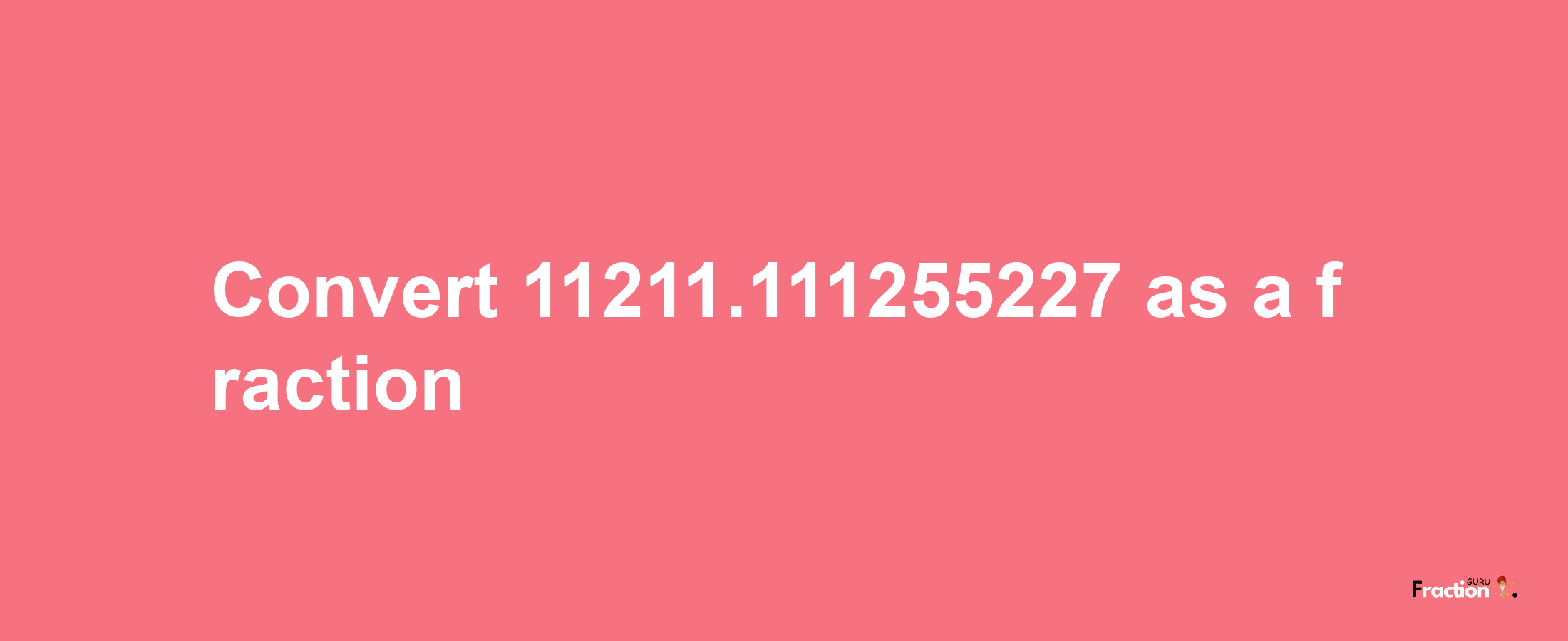 How to convert 11211.111255227 as a fraction