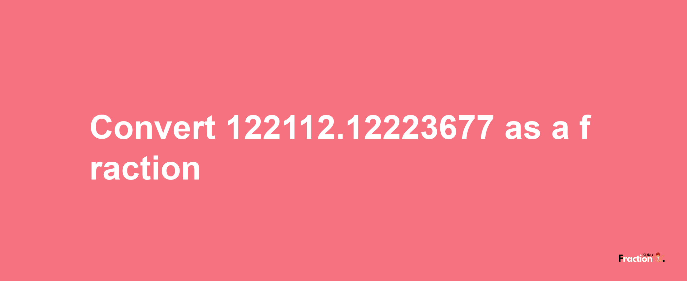 How to convert 122112.12223677 as a fraction