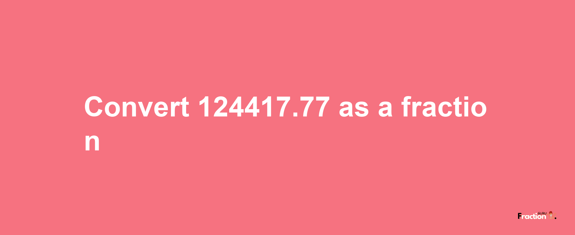 How to convert 124417.77 as a fraction