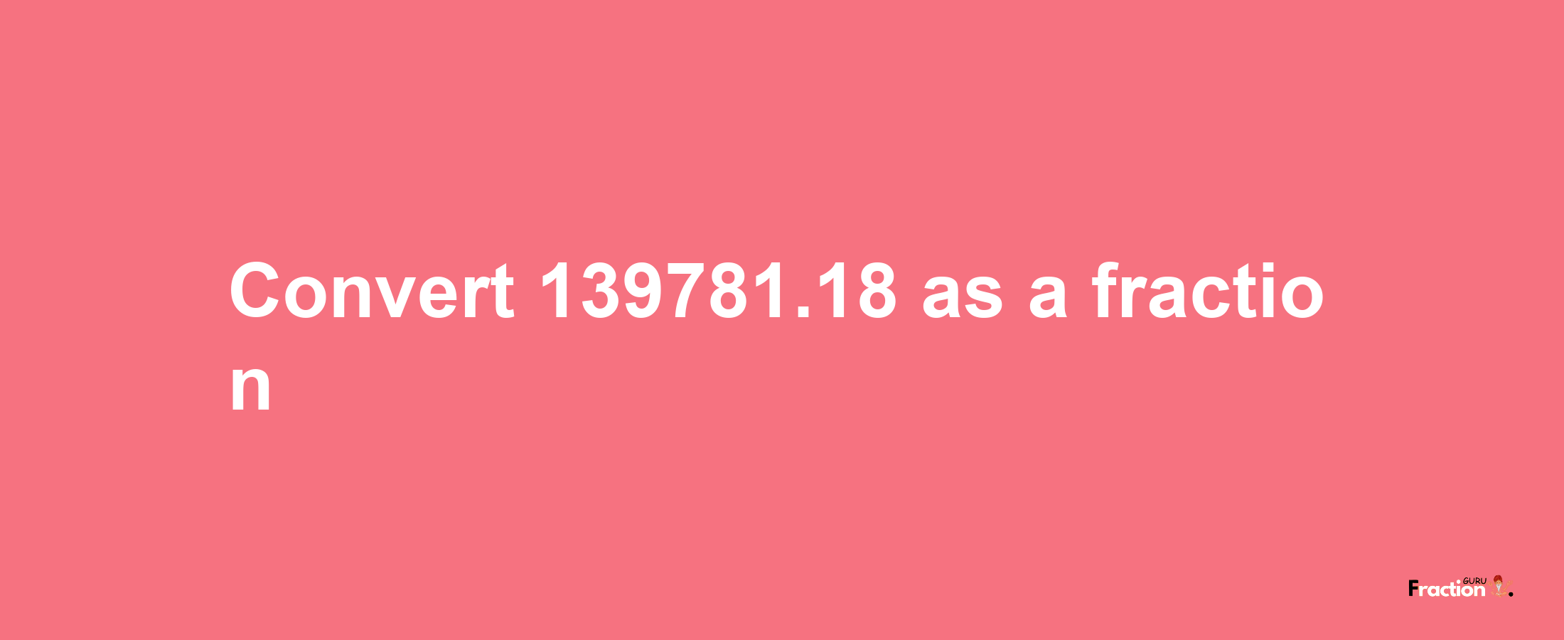 How to convert 139781.18 as a fraction