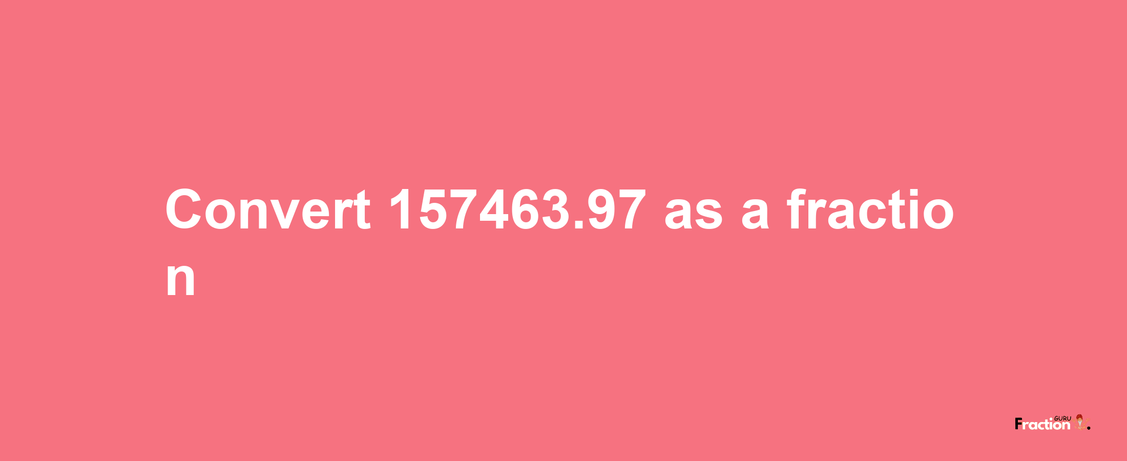 How to convert 157463.97 as a fraction