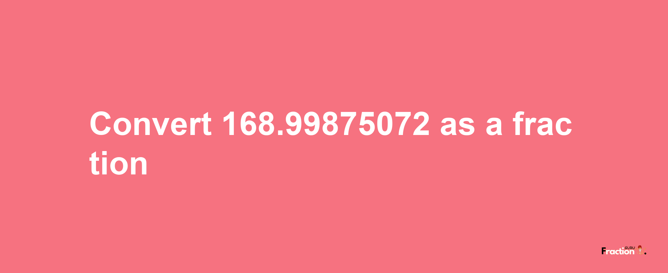 How to convert 168.99875072 as a fraction