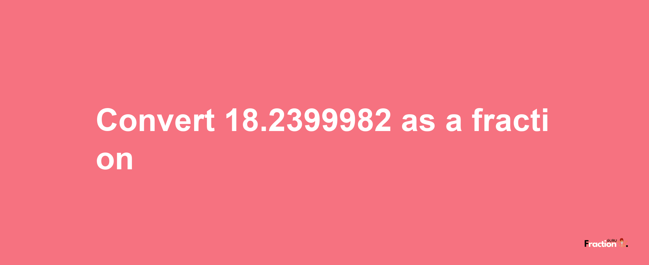 How to convert 18.2399982 as a fraction