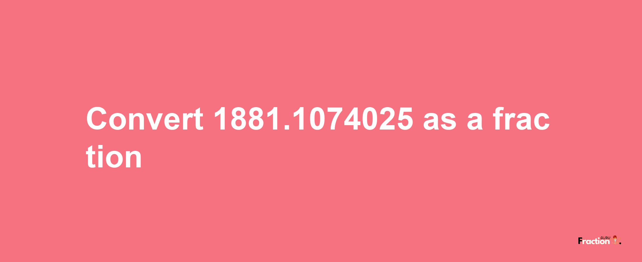 How to convert 1881.1074025 as a fraction