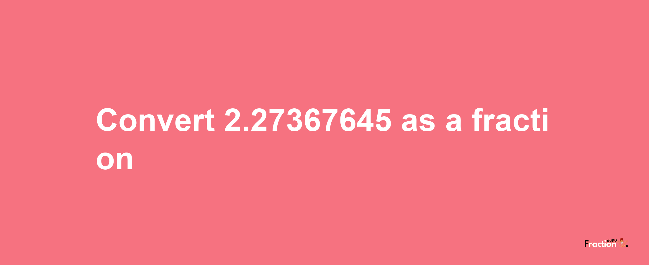 How to convert 2.27367645 as a fraction