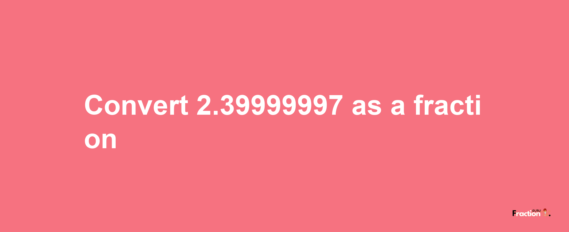 How to convert 2.39999997 as a fraction