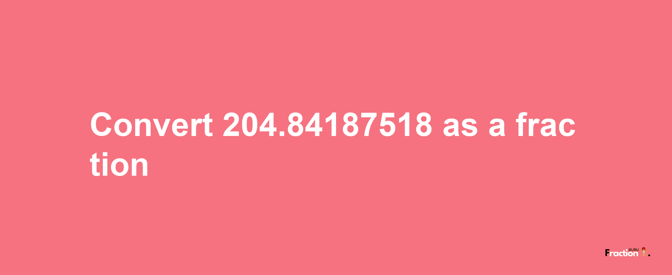 How to convert 204.84187518 as a fraction