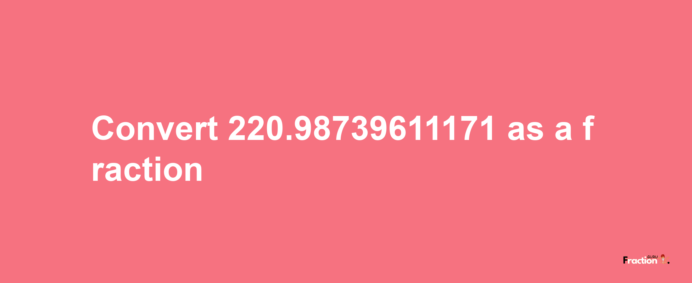 How to convert 220.98739611171 as a fraction