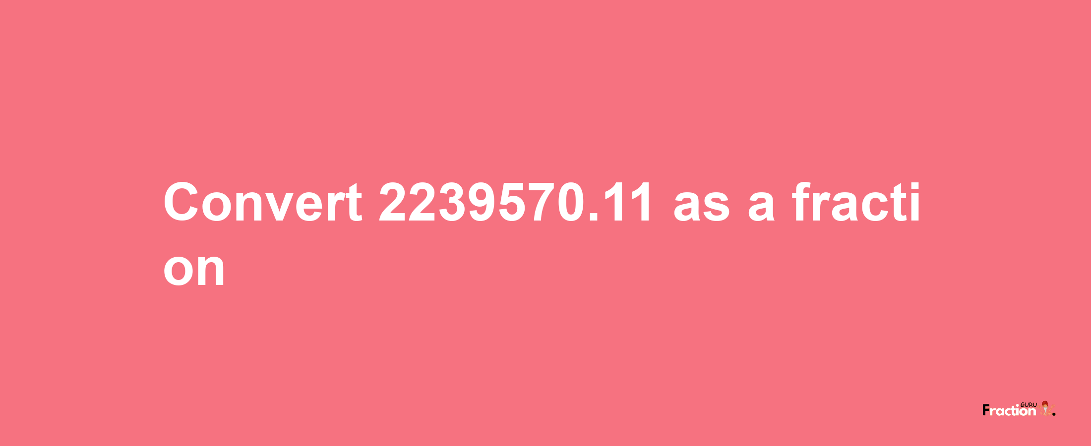 How to convert 2239570.11 as a fraction