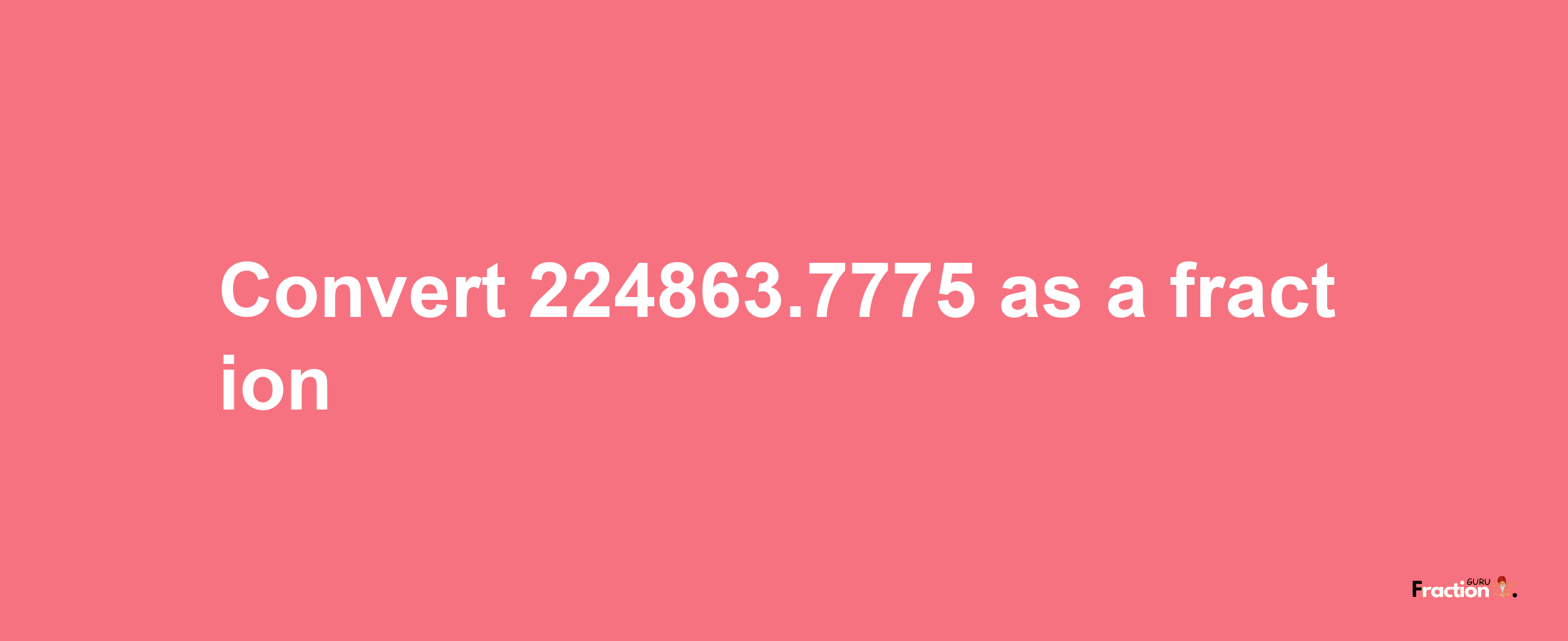 How to convert 224863.7775 as a fraction