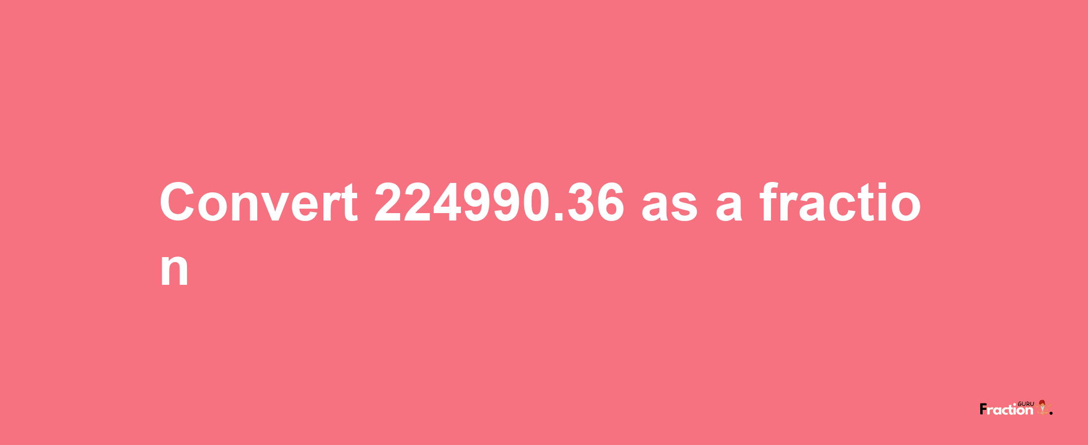 How to convert 224990.36 as a fraction