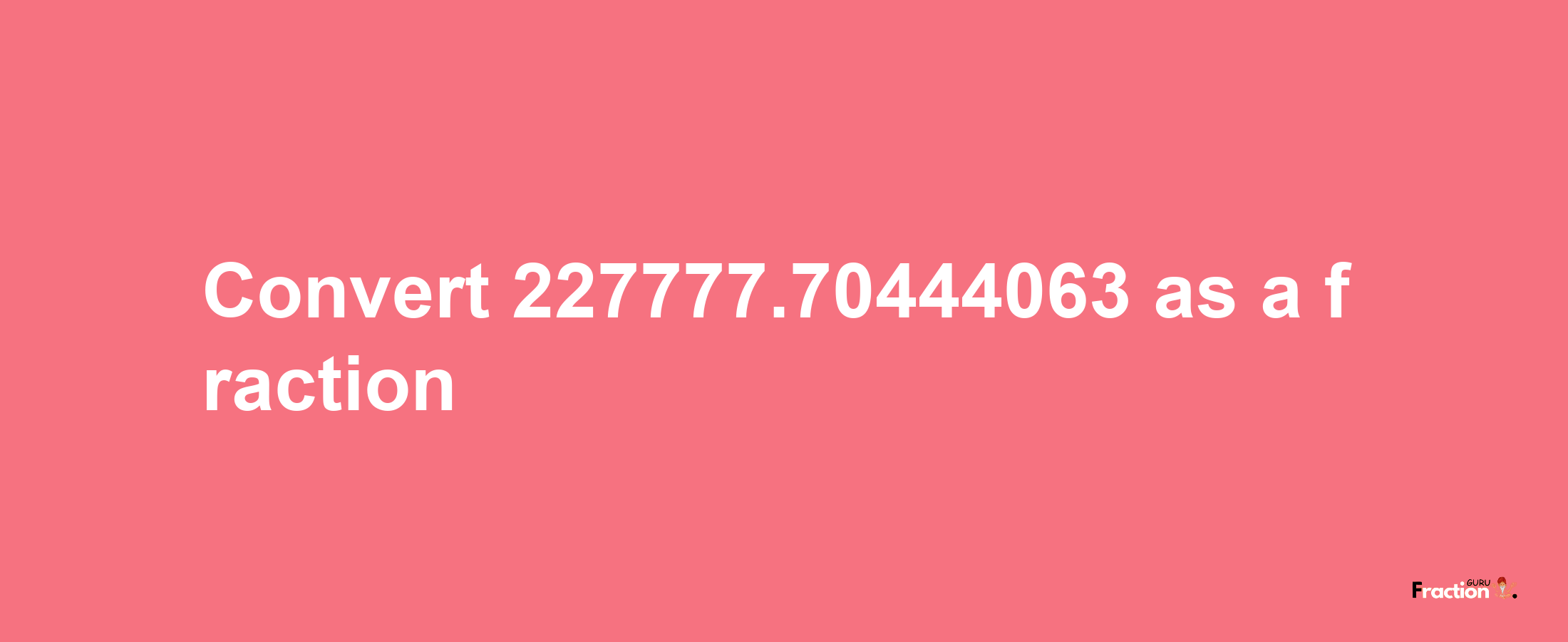 How to convert 227777.70444063 as a fraction