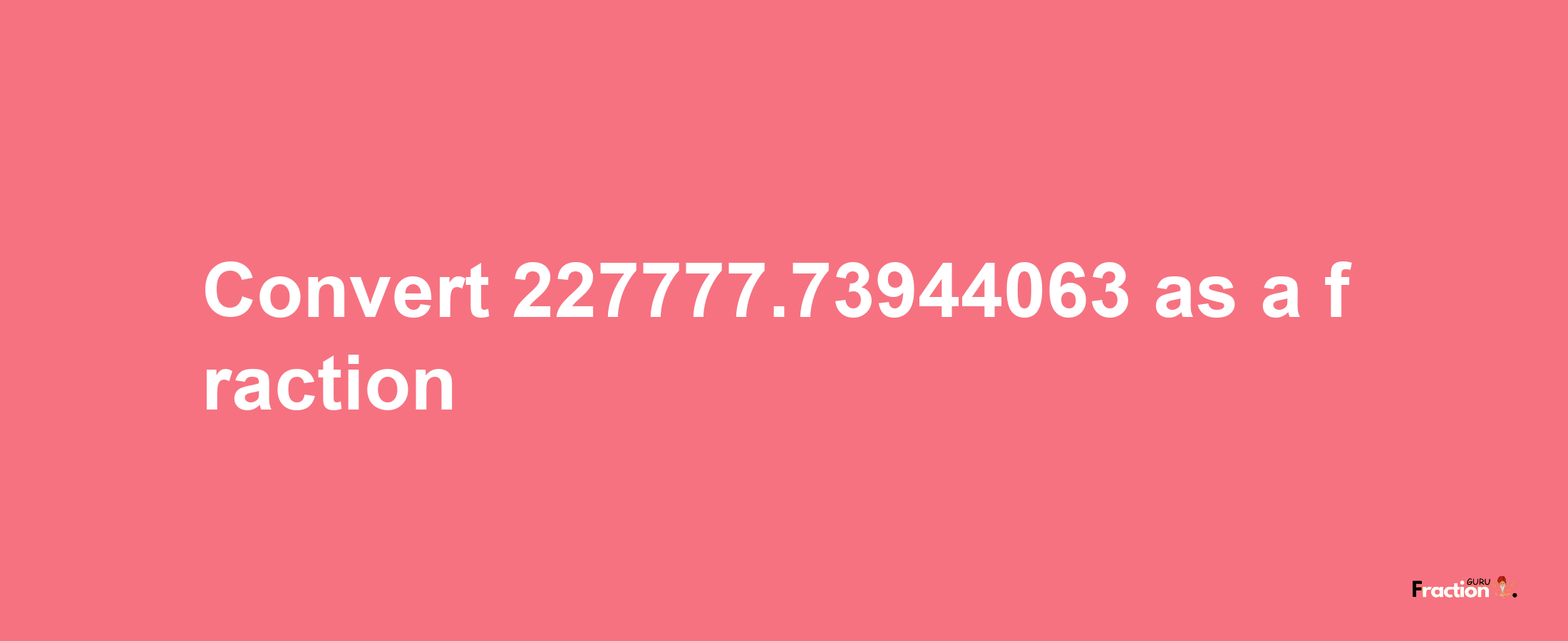 How to convert 227777.73944063 as a fraction