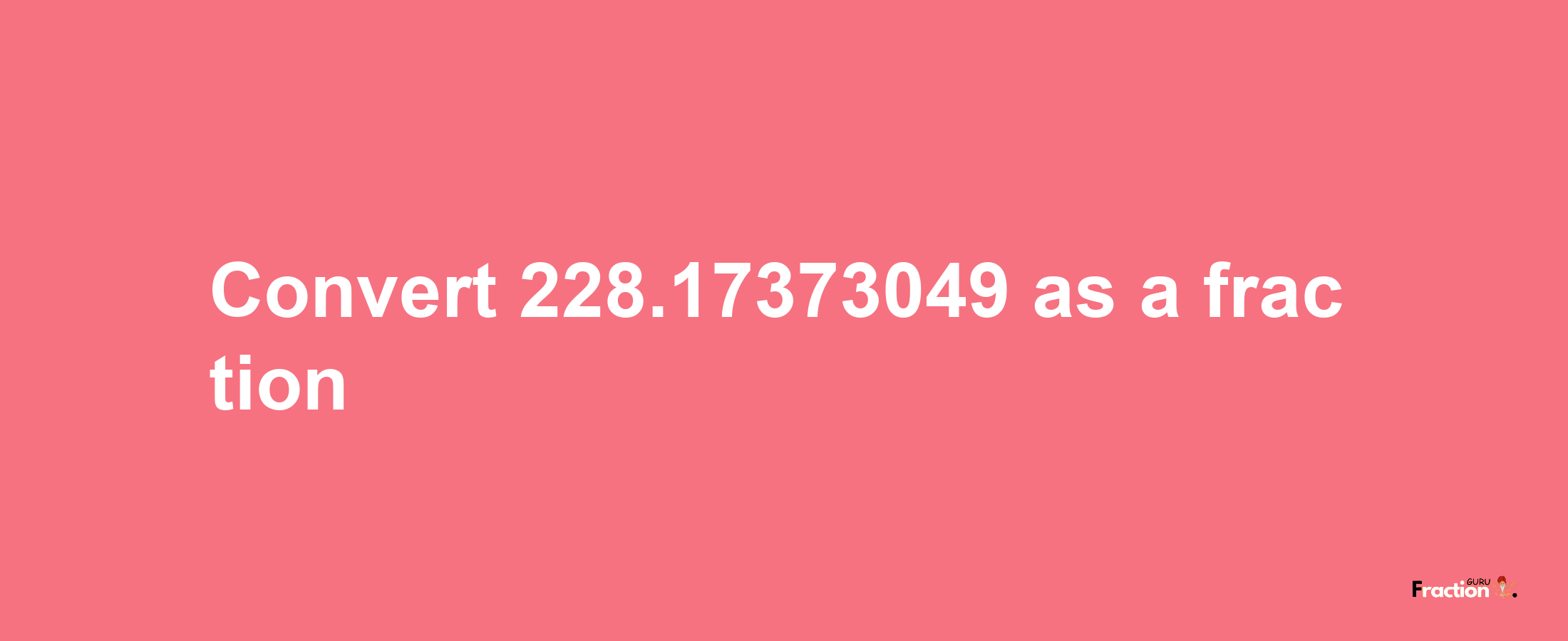 How to convert 228.17373049 as a fraction