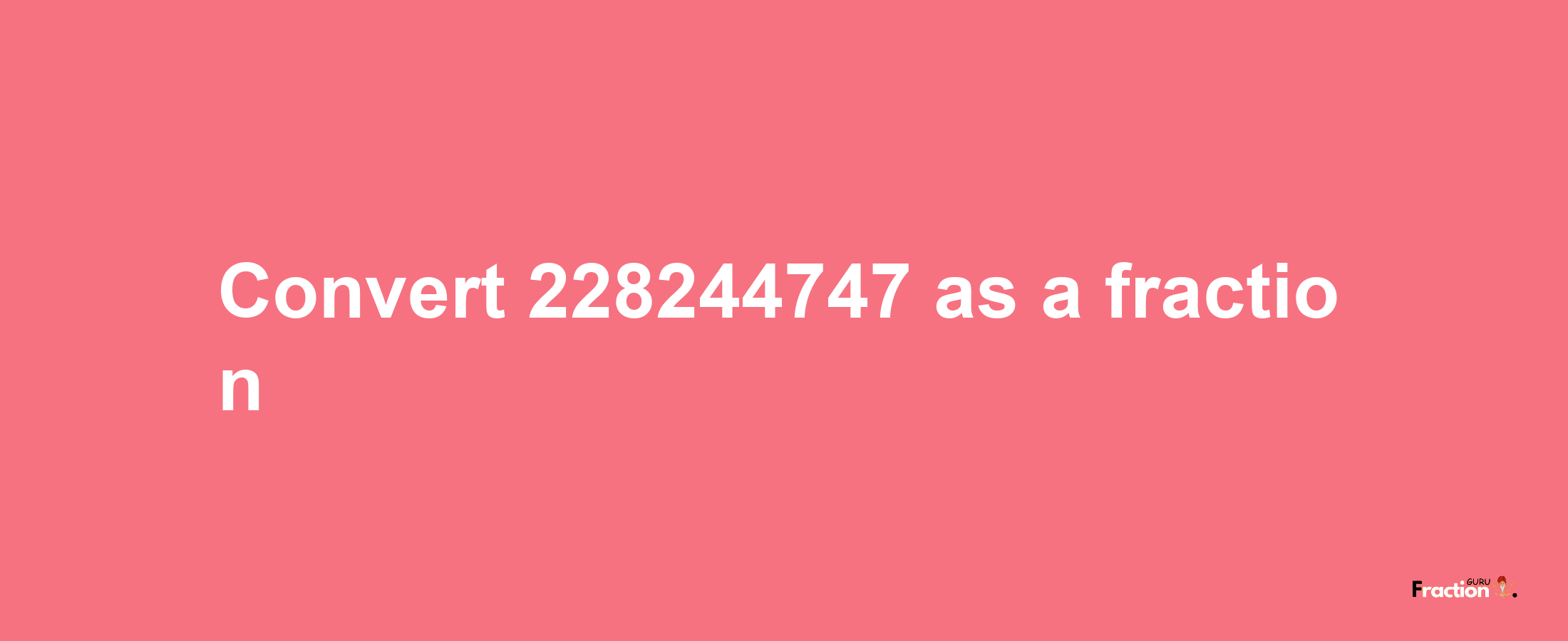 How to convert 228244747 as a fraction