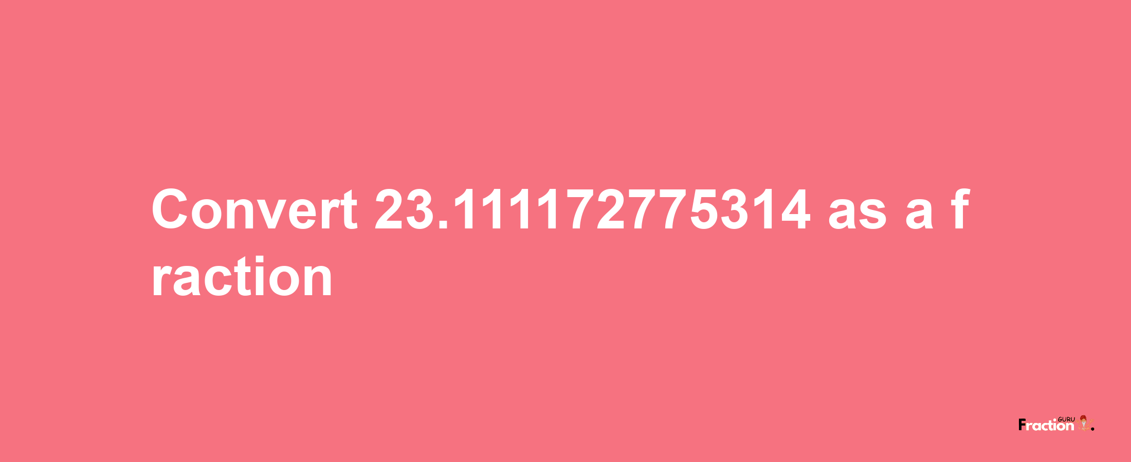 How to convert 23.111172775314 as a fraction