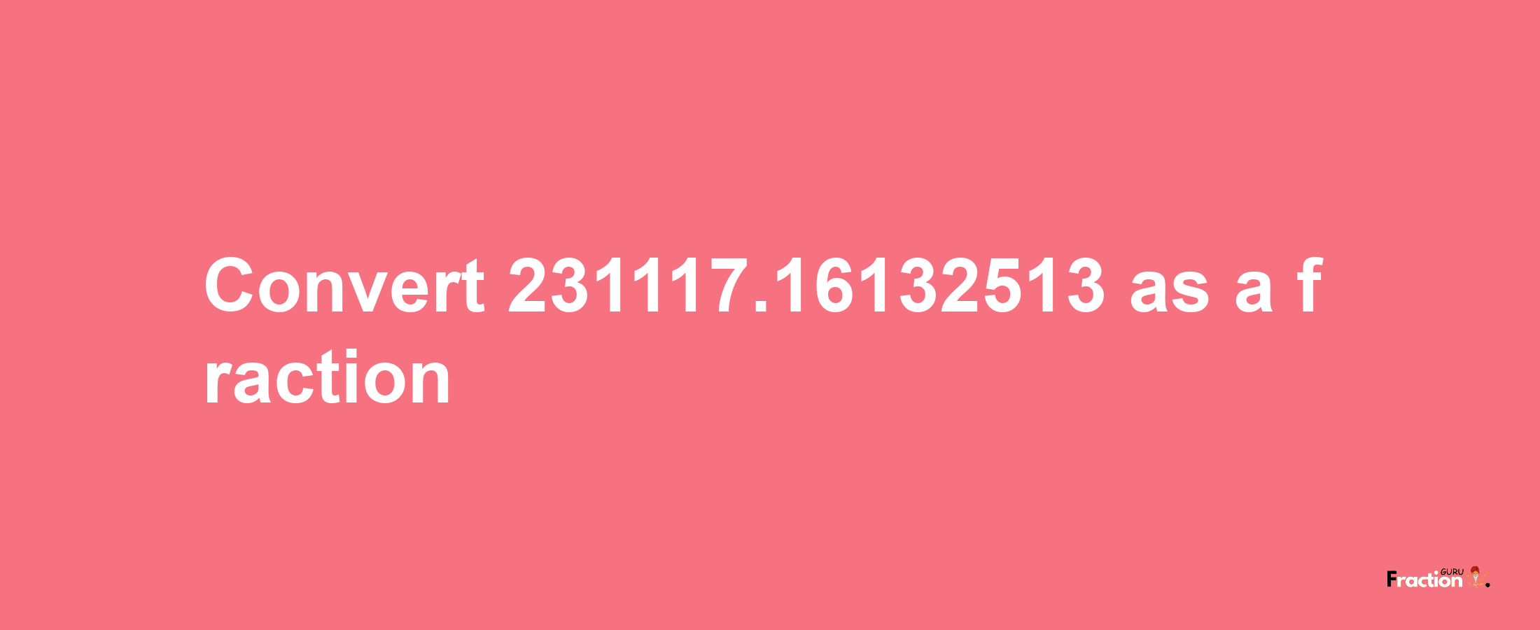 How to convert 231117.16132513 as a fraction