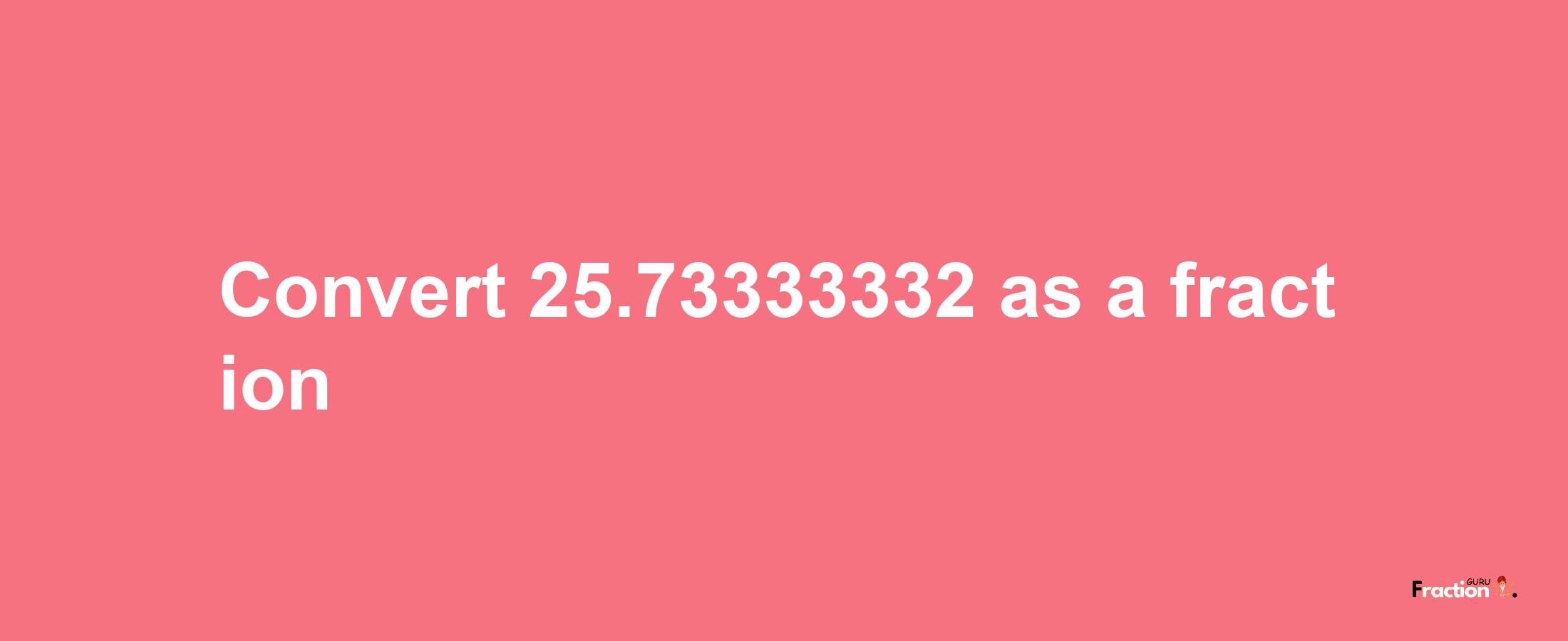 How to convert 25.73333332 as a fraction