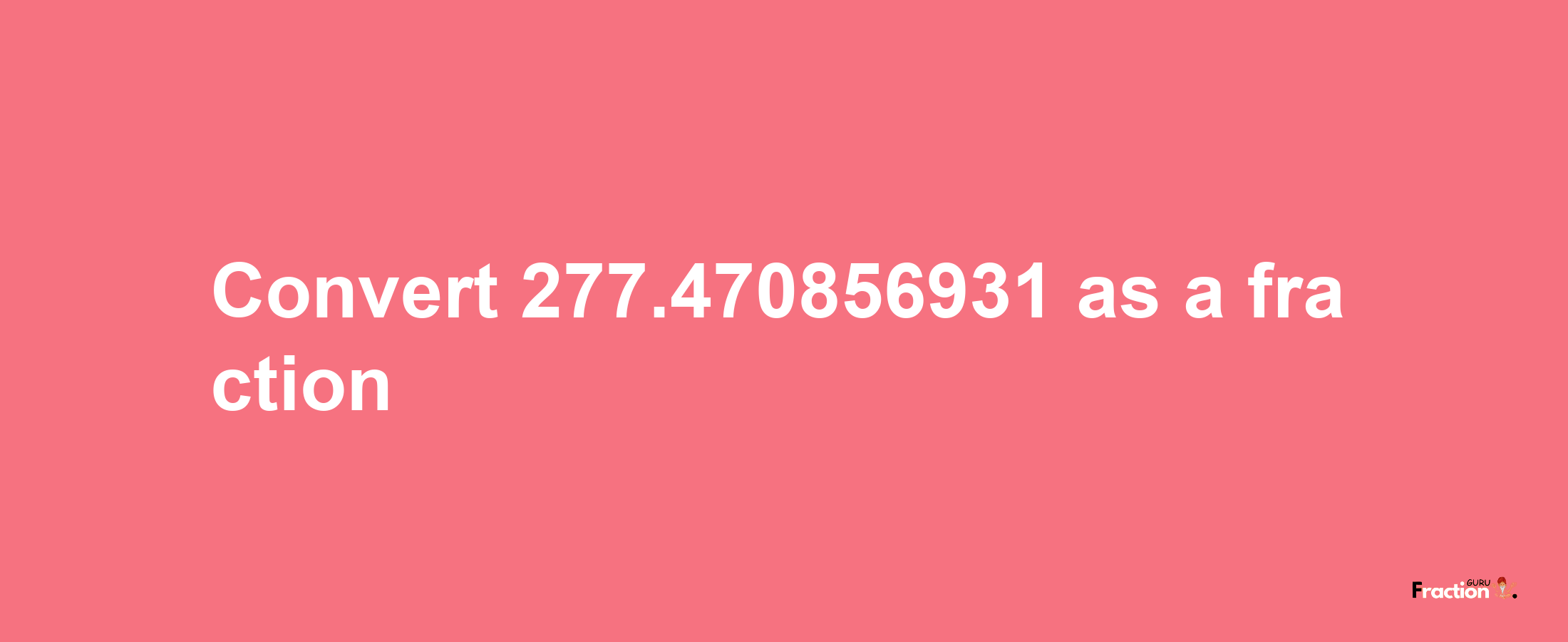 How to convert 277.470856931 as a fraction