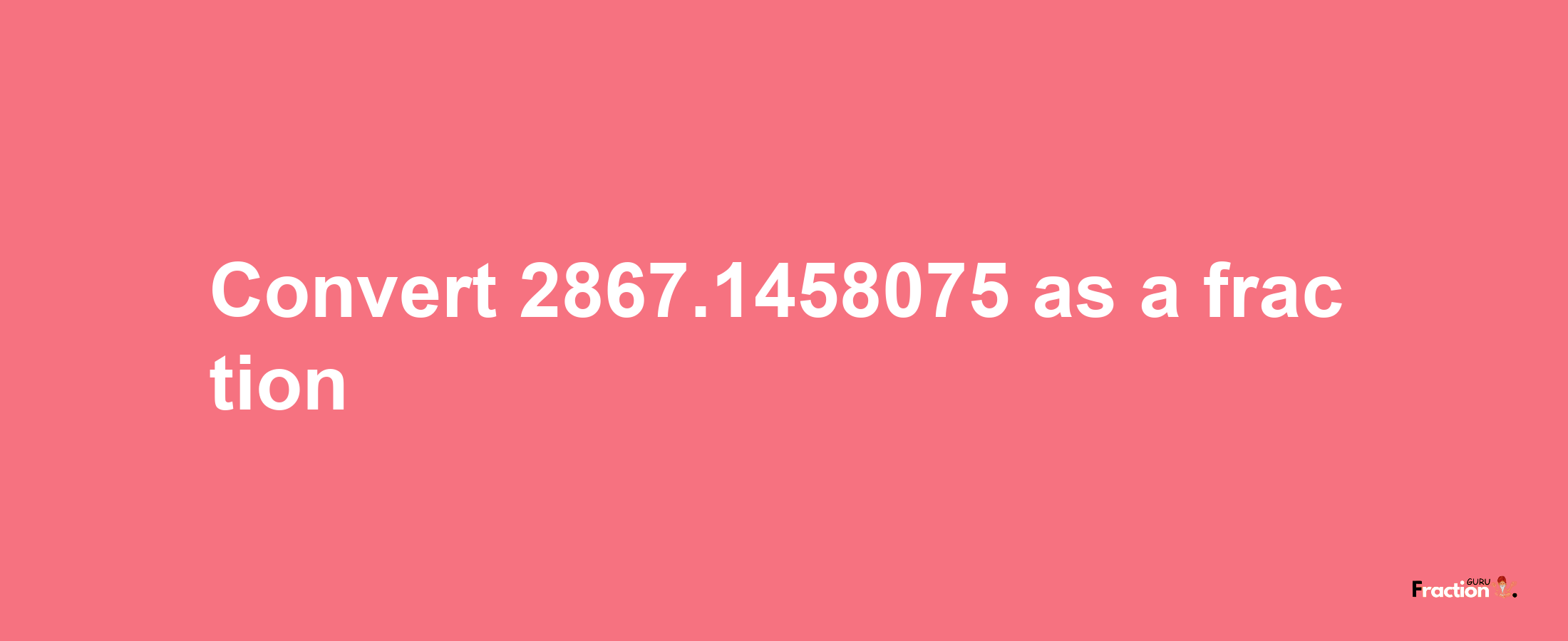 How to convert 2867.1458075 as a fraction