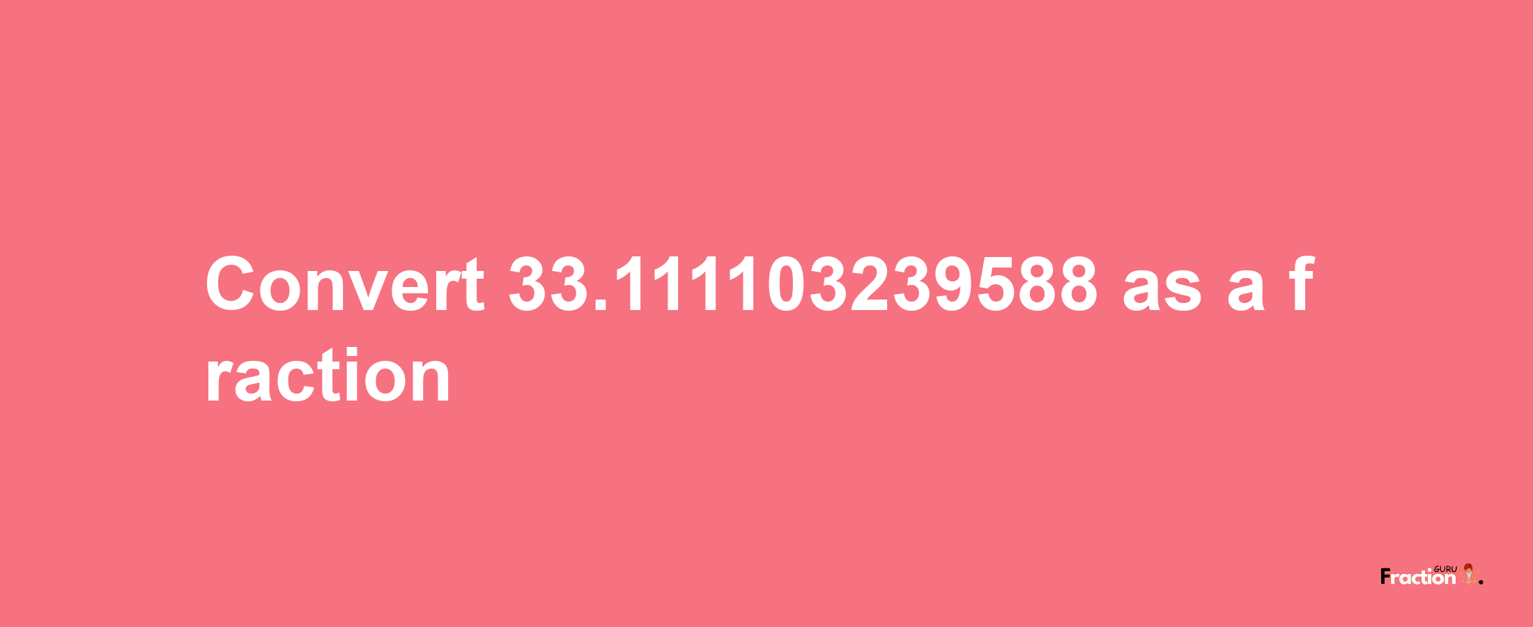 How to convert 33.111103239588 as a fraction