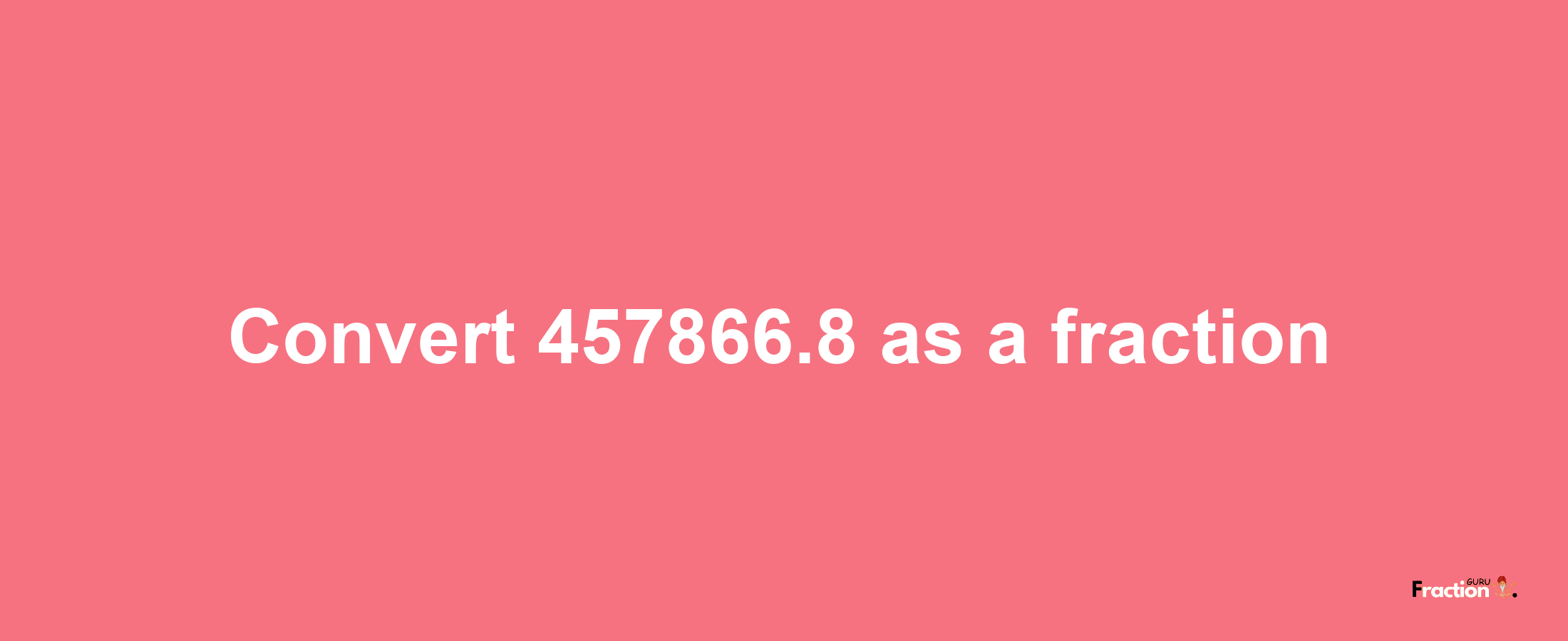 How to convert 457866.8 as a fraction