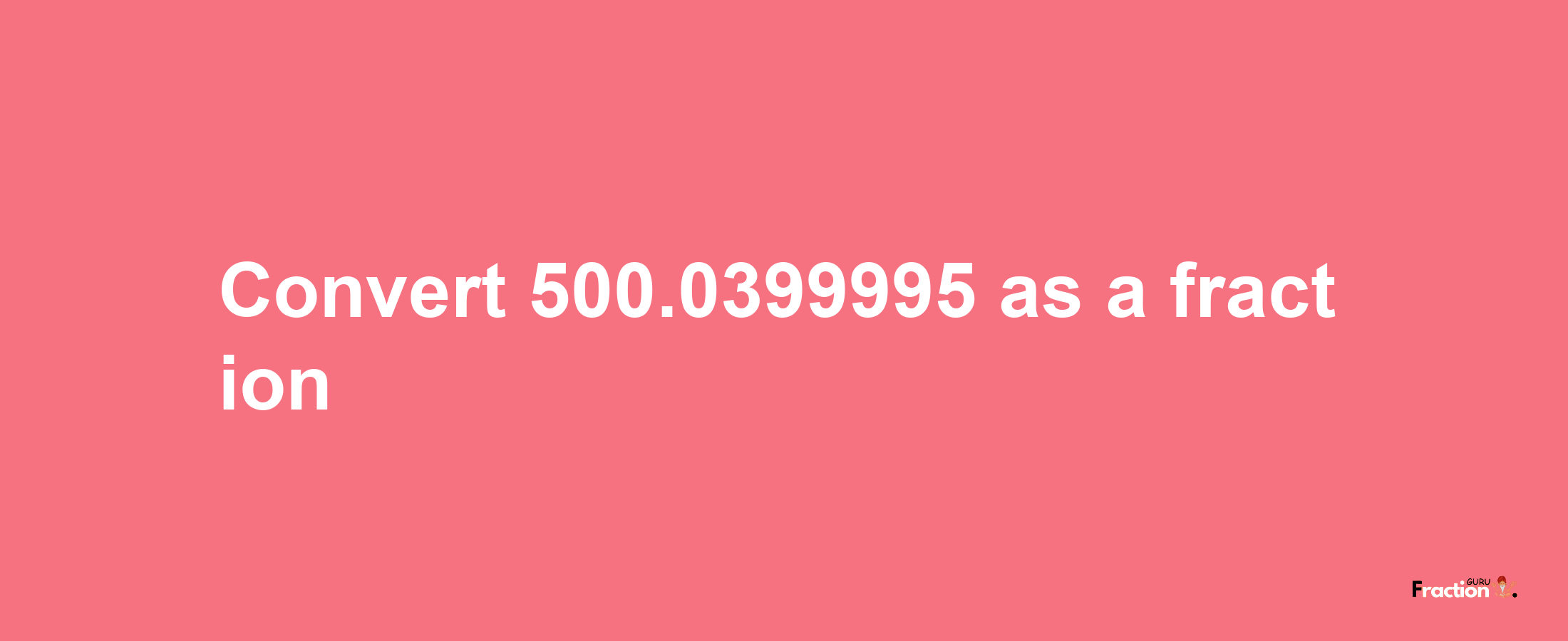 How to convert 500.0399995 as a fraction