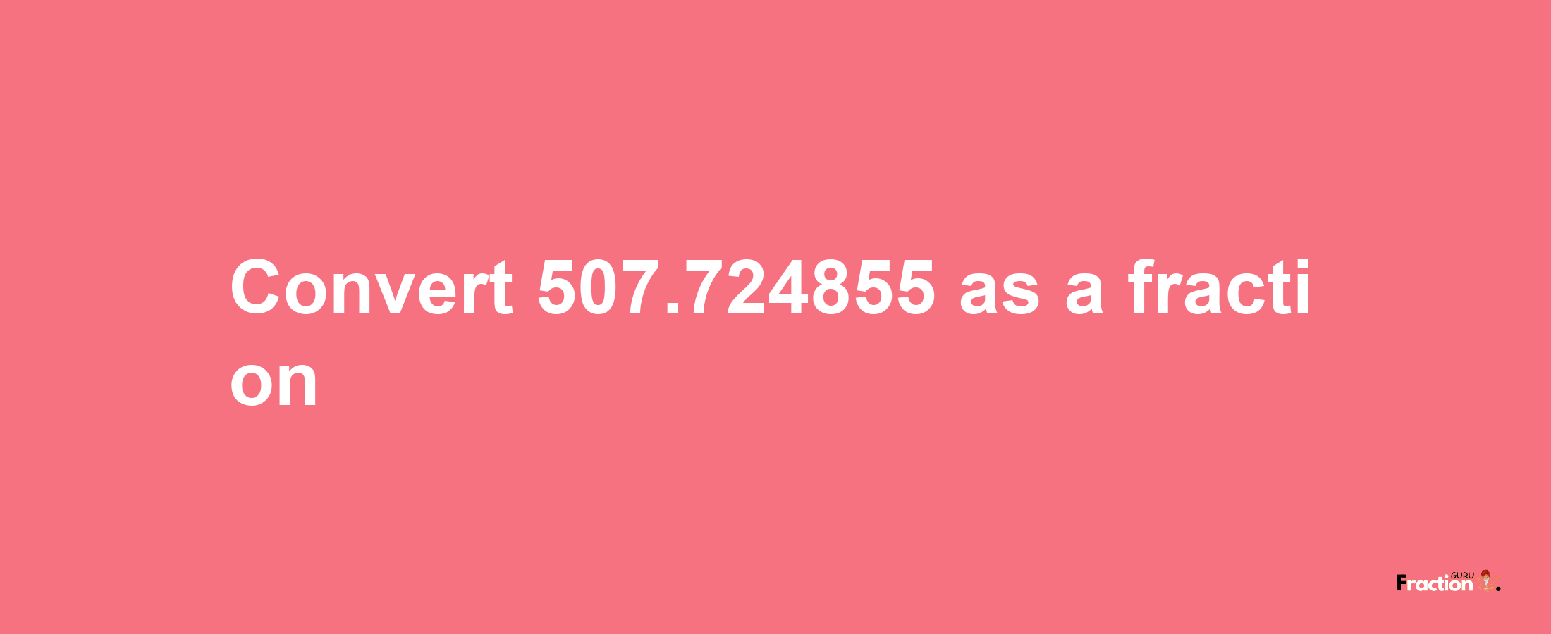 How to convert 507.724855 as a fraction