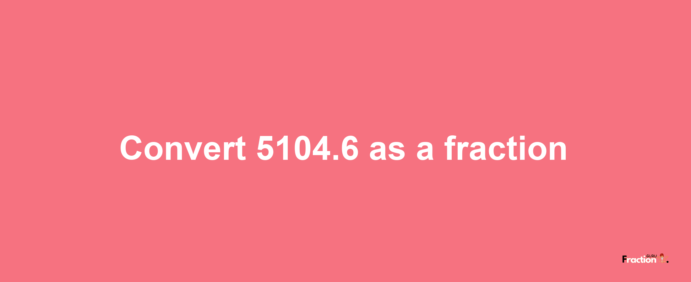 How to convert 5104.6 as a fraction