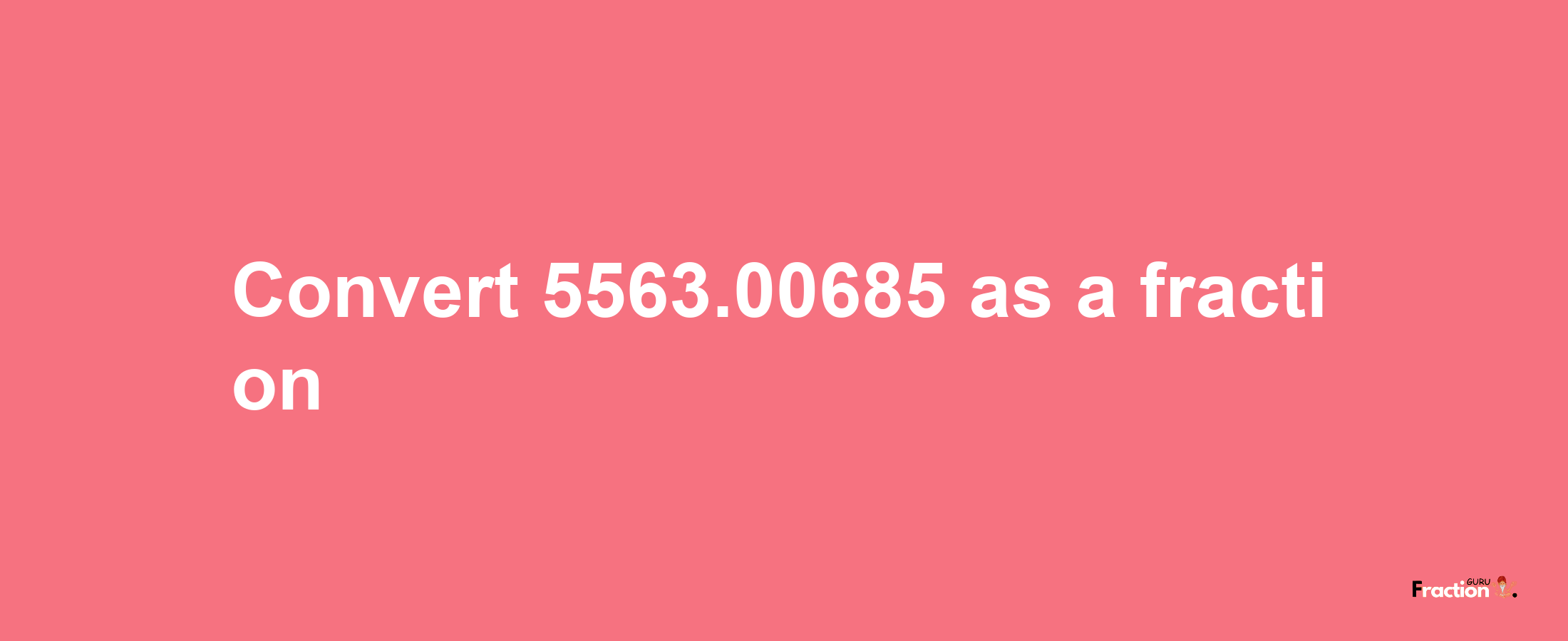 How to convert 5563.00685 as a fraction