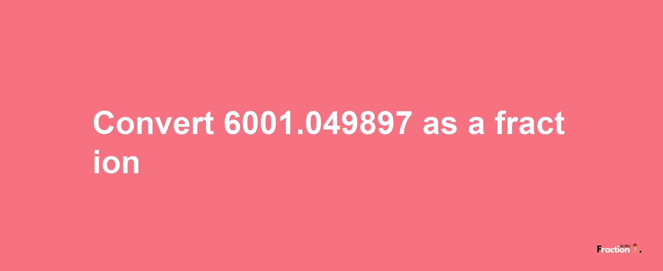 How to convert 6001.049897 as a fraction