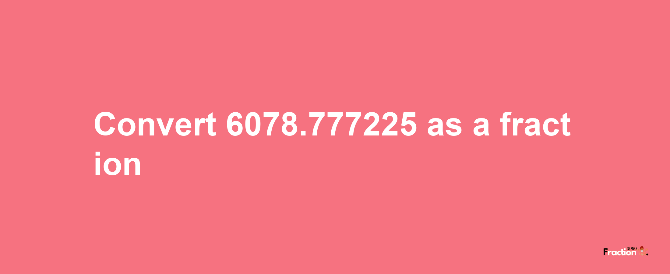 How to convert 6078.777225 as a fraction