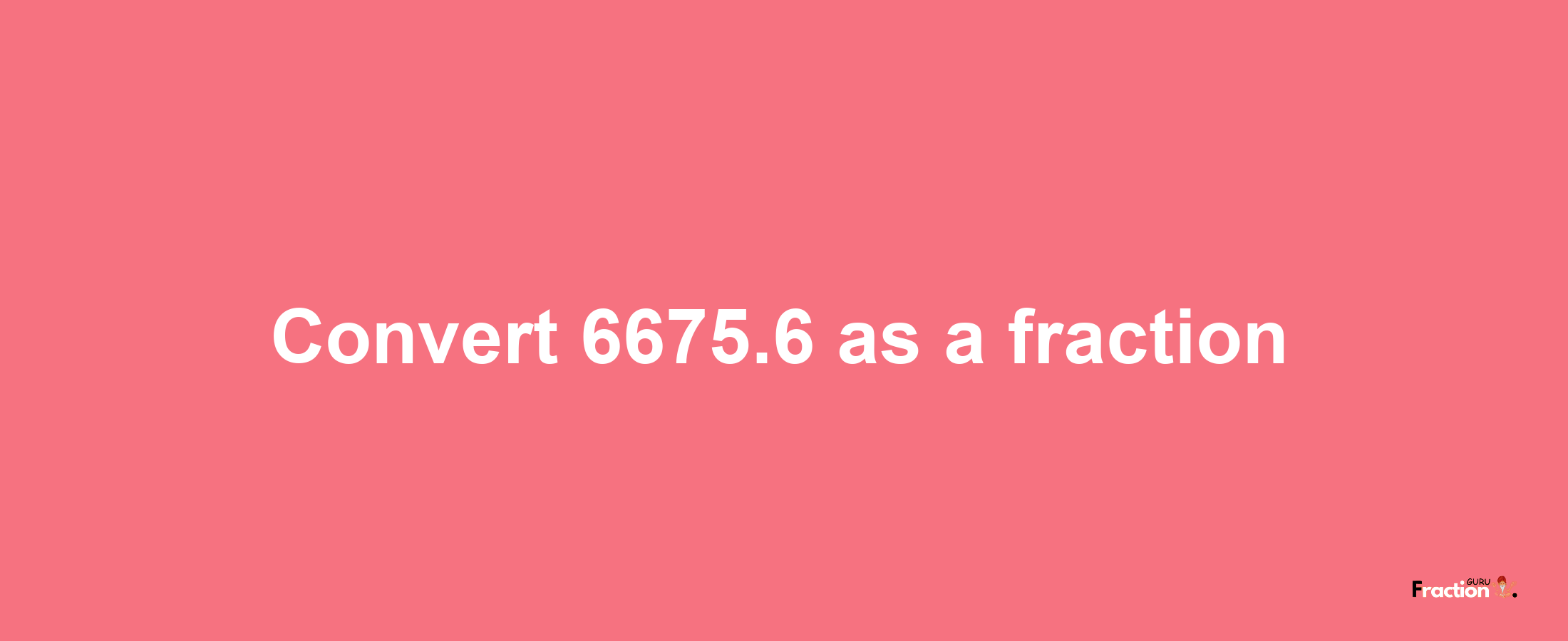 How to convert 6675.6 as a fraction