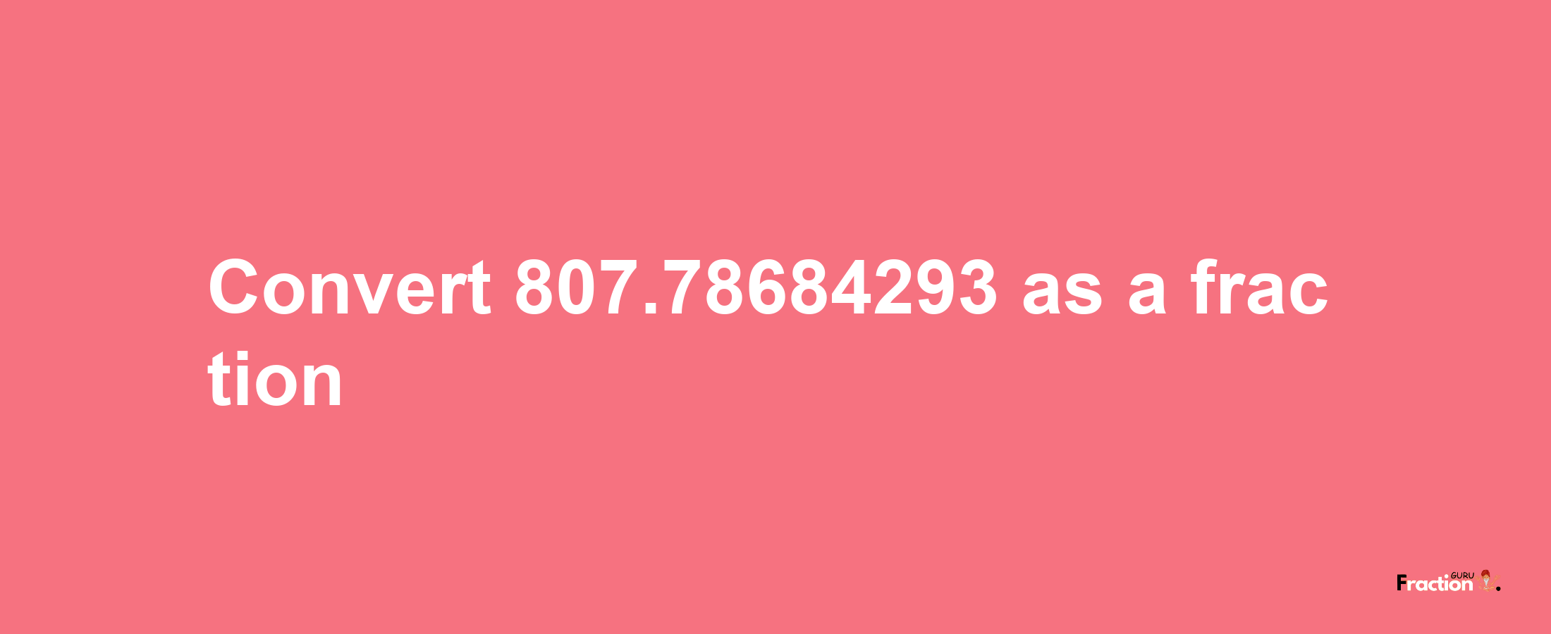 How to convert 807.78684293 as a fraction