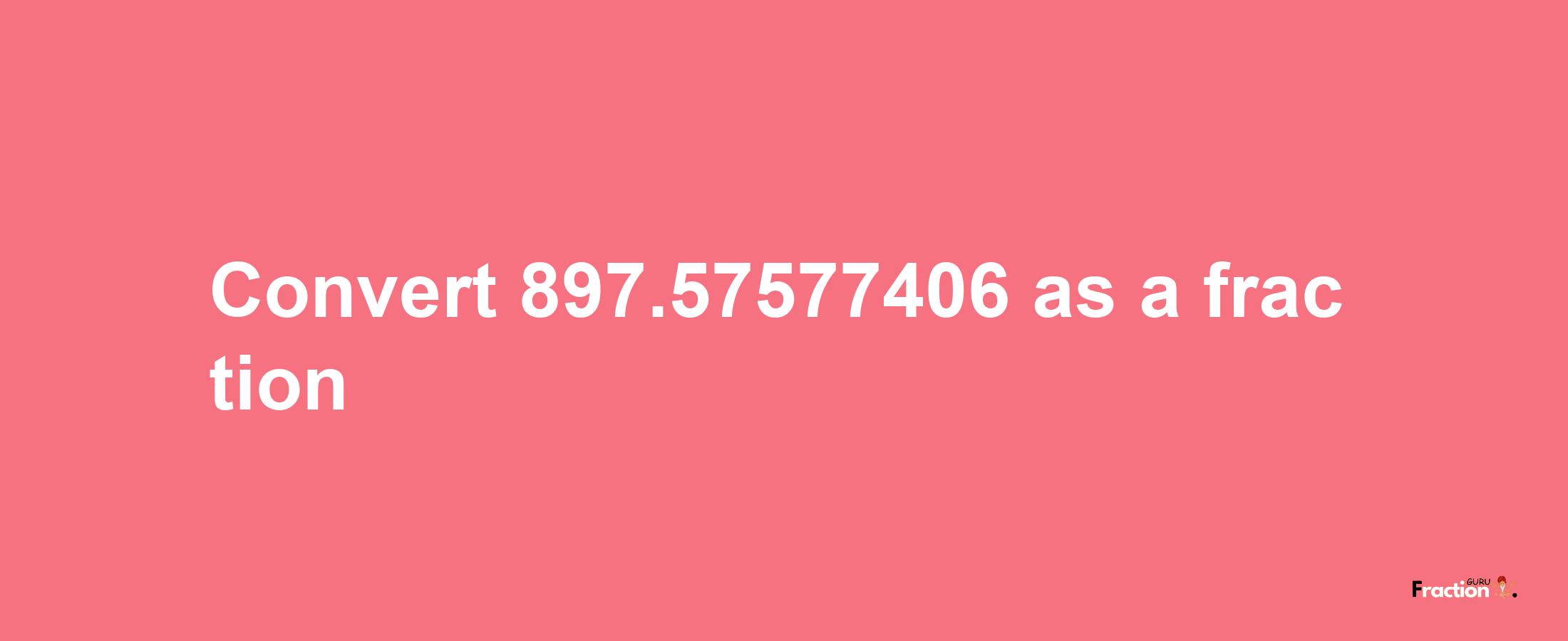 How to convert 897.57577406 as a fraction