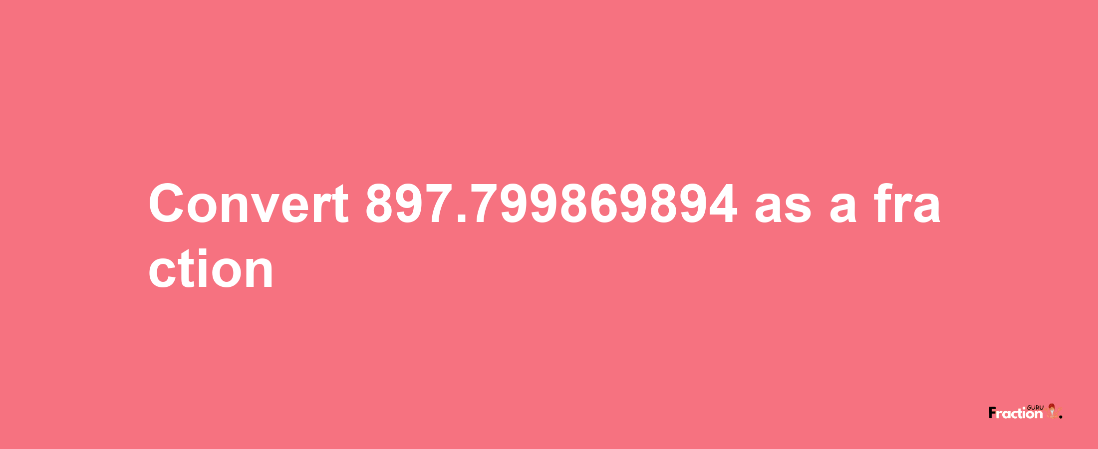 How to convert 897.799869894 as a fraction