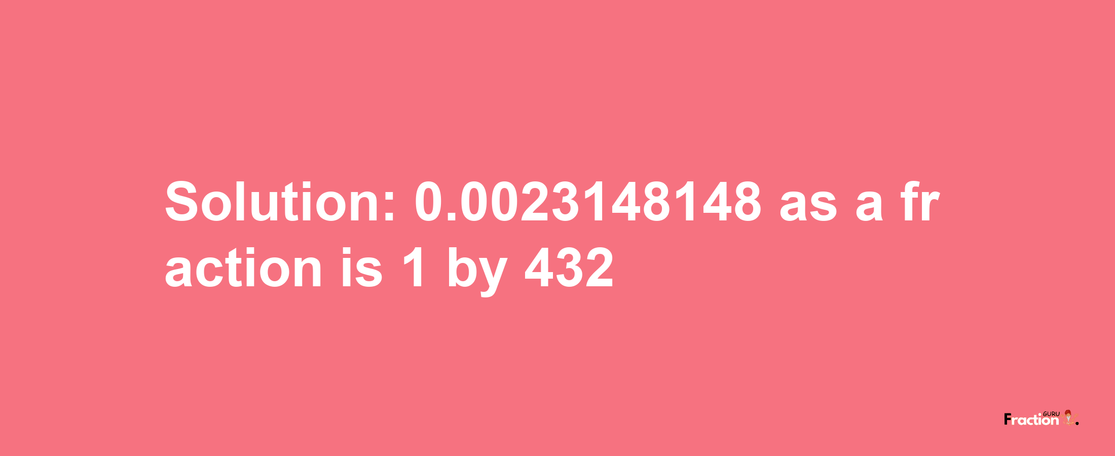 Solution:0.0023148148 as a fraction is 1/432