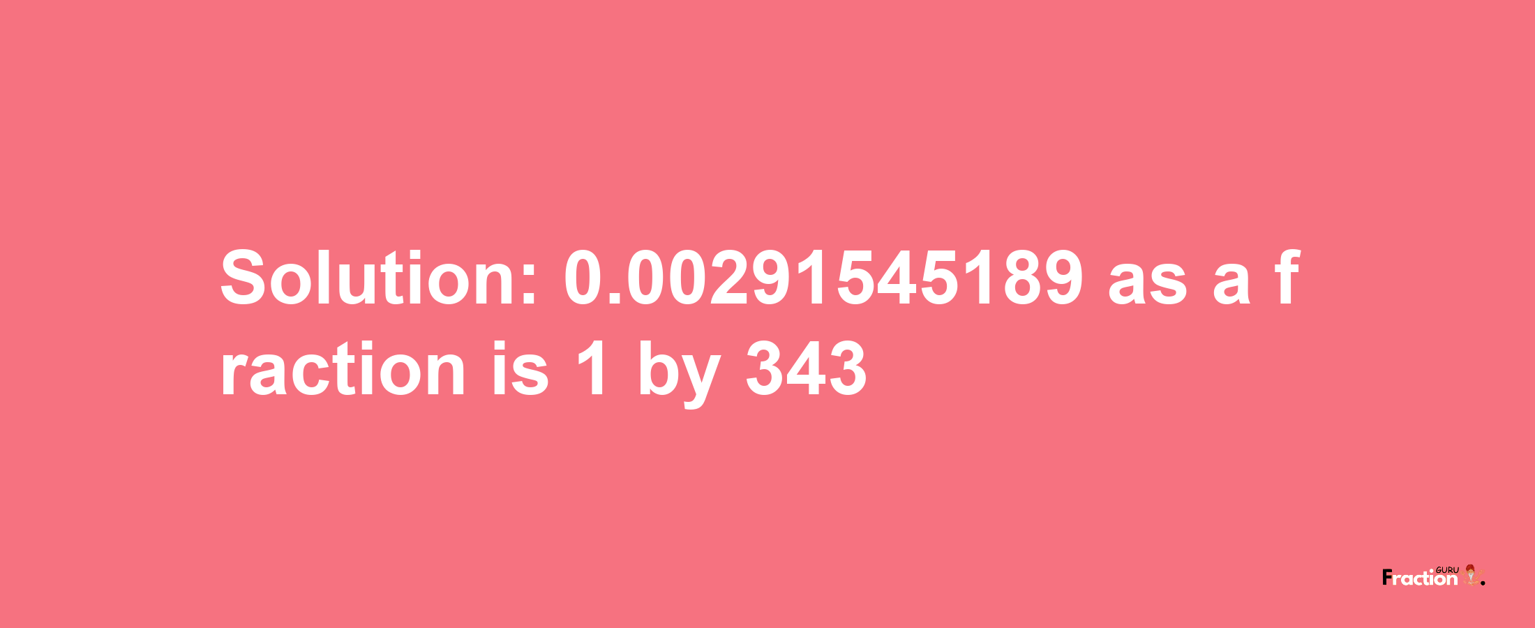 Solution:0.00291545189 as a fraction is 1/343