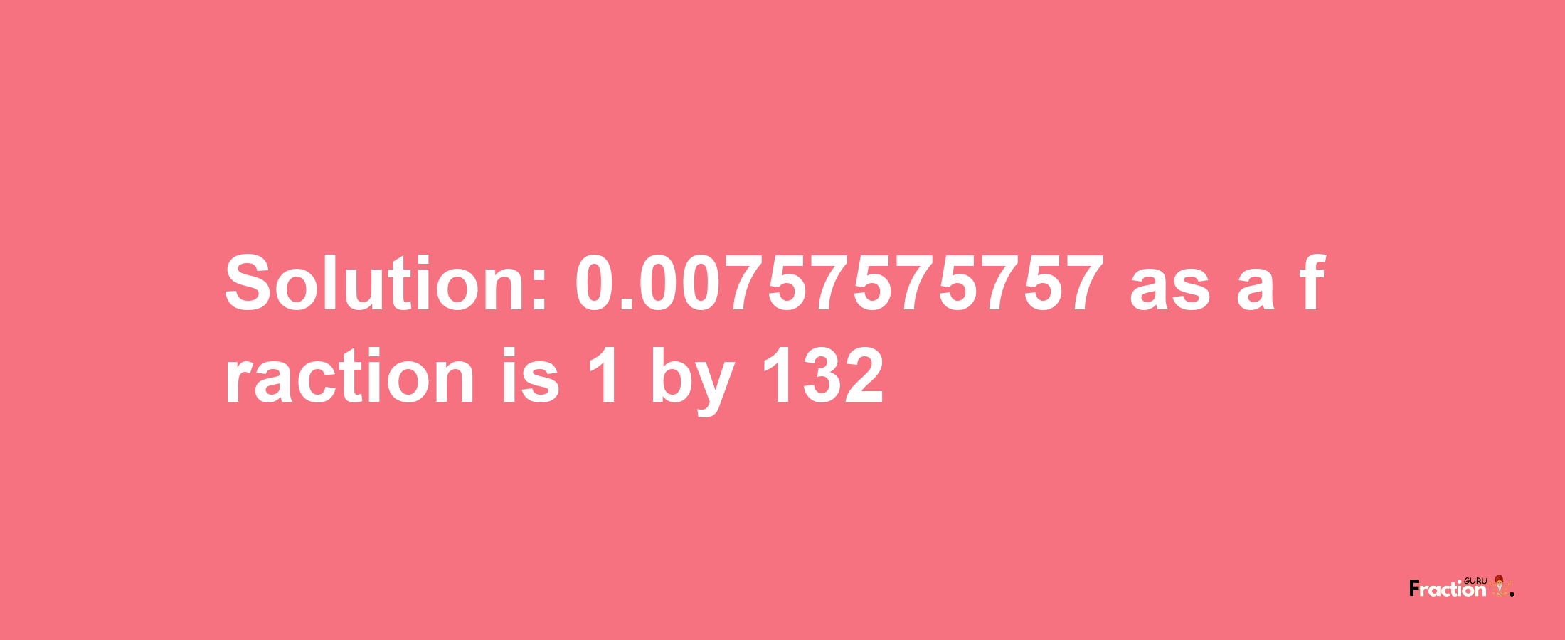 Solution:0.00757575757 as a fraction is 1/132