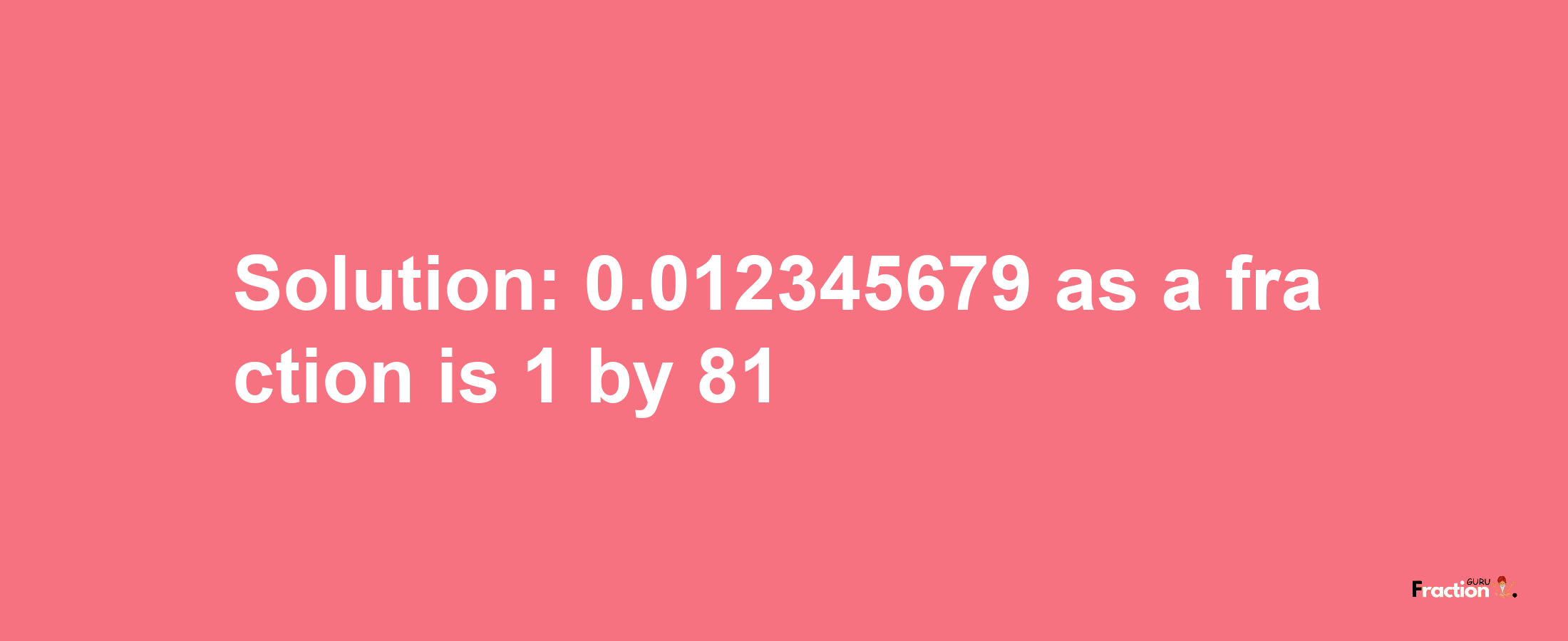 Solution:0.012345679 as a fraction is 1/81