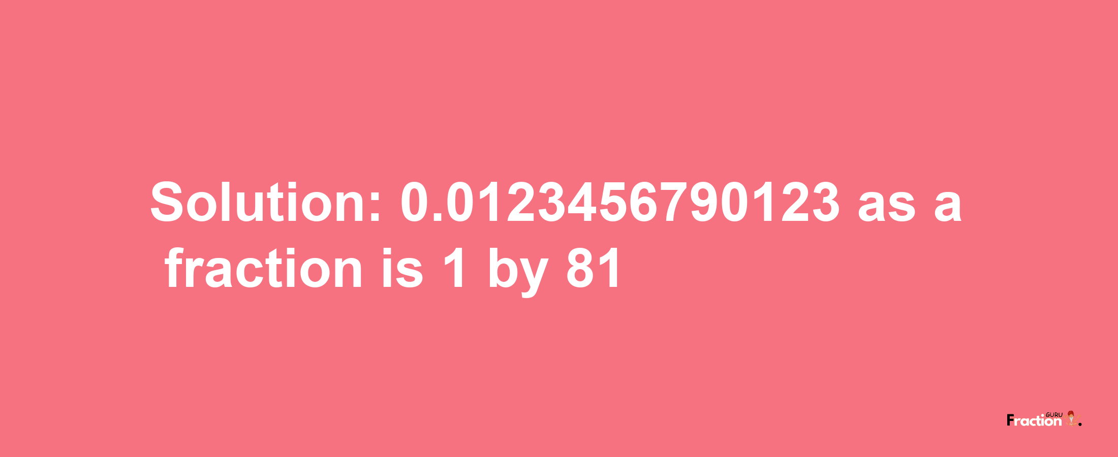 Solution:0.0123456790123 as a fraction is 1/81