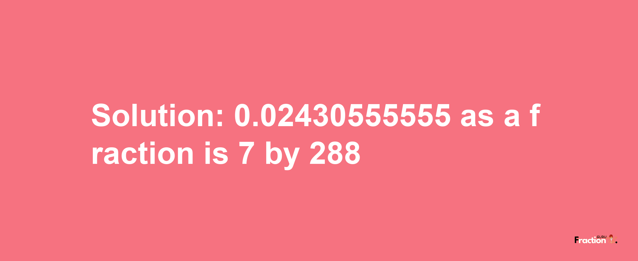 Solution:0.02430555555 as a fraction is 7/288