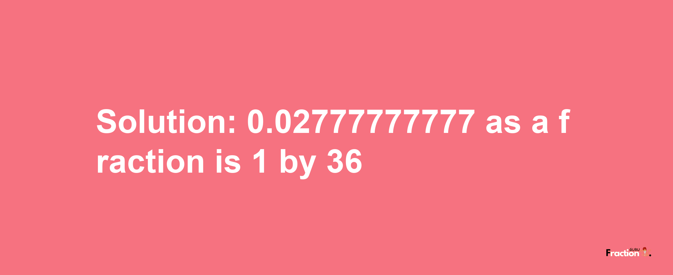 Solution:0.02777777777 as a fraction is 1/36