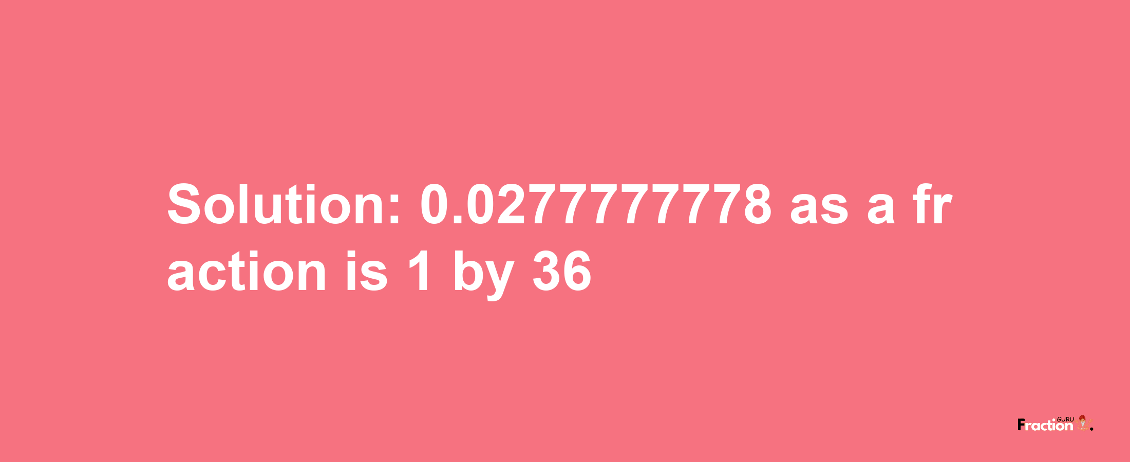 Solution:0.0277777778 as a fraction is 1/36