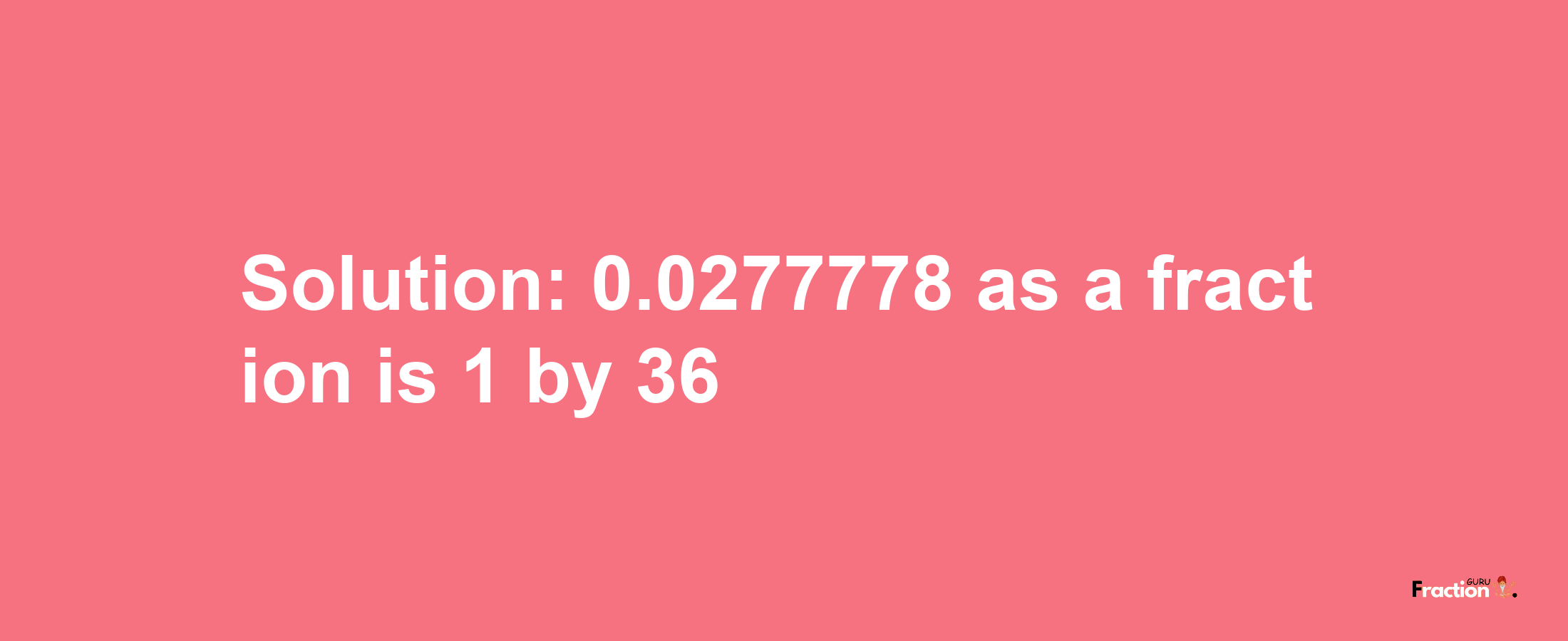 Solution:0.0277778 as a fraction is 1/36