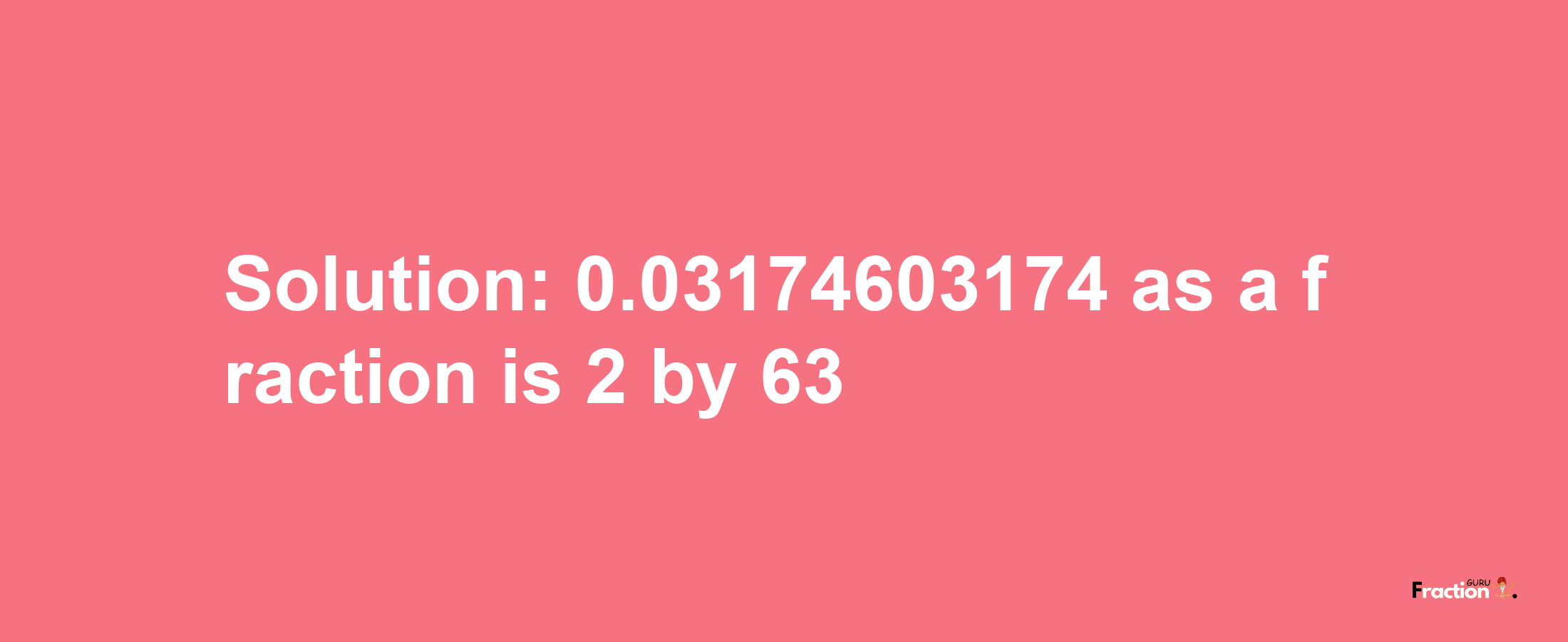 Solution:0.03174603174 as a fraction is 2/63