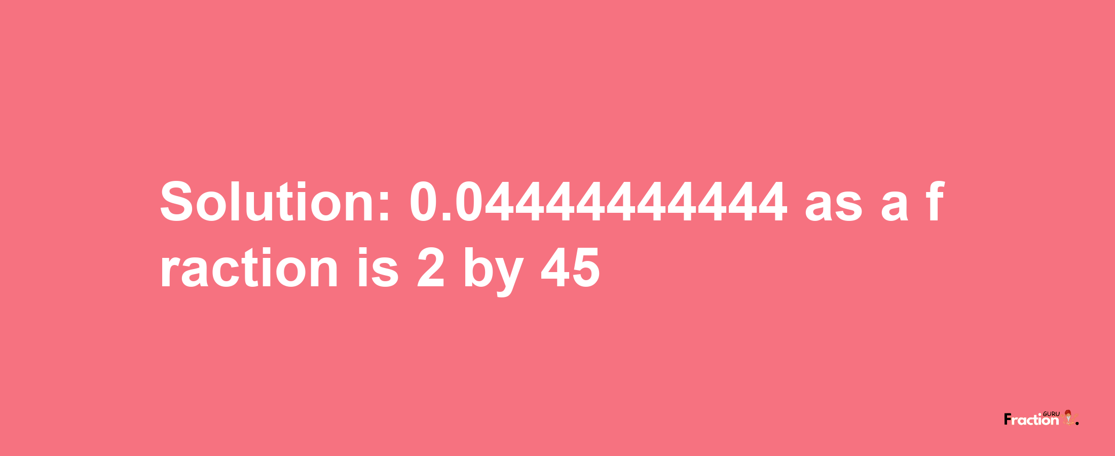 Solution:0.04444444444 as a fraction is 2/45