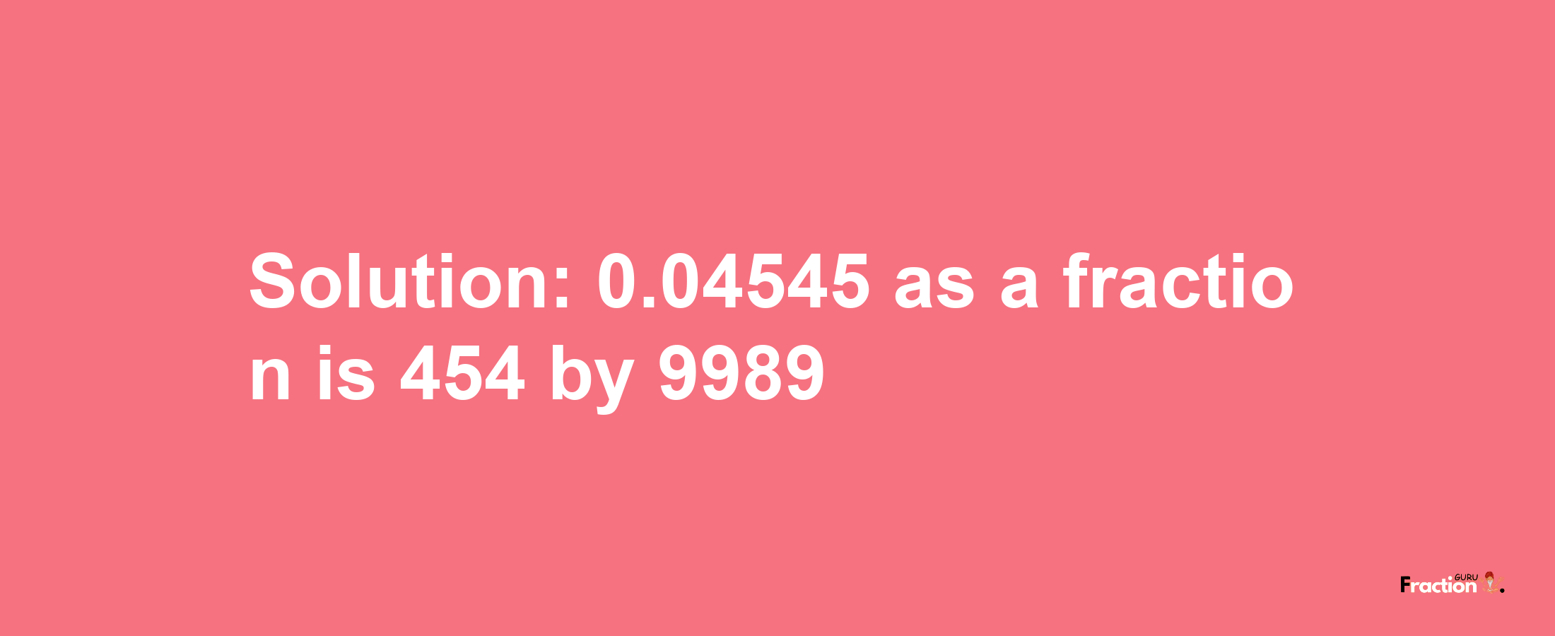 Solution:0.04545 as a fraction is 454/9989