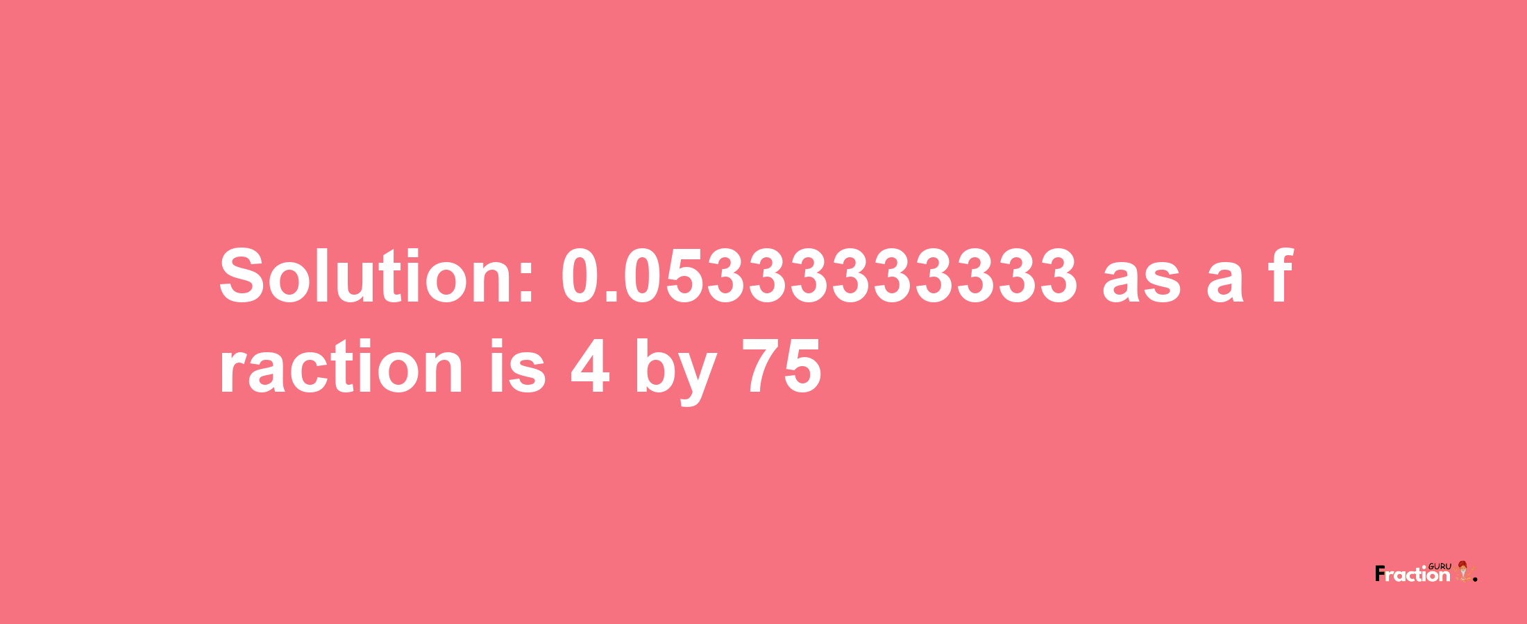 Solution:0.05333333333 as a fraction is 4/75