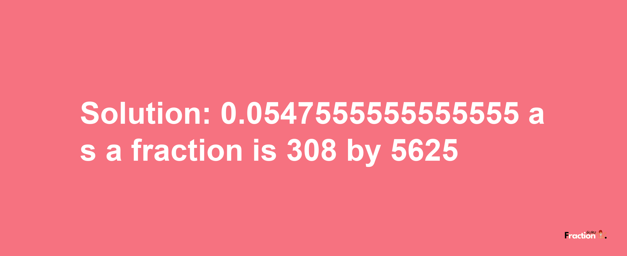 Solution:0.0547555555555555 as a fraction is 308/5625